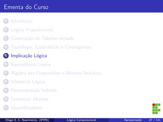 Ementa do Curso
1 Introdução
2 Lógica Proposicional
3 Construção de Tabelas-verdade
4 Tautologia, Contradição e Contingência
5 Implicação Lógica
6 Equivalência Lógica
7 Álgebra das Proposições e Método Dedutivo
8 Inferência Lógica
9 Demonstração Indireta
10 Sentenças Abertas
11 Quantiﬁcadores
Diego S. C. Nascimento (IFRN) Lógica Computacional Apresentação 47 / 121
 