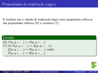 Propriedades da Implicação Lógica
É imediato que a relação de implicação lógica entre proposições utiliza-se
das propriedades reﬂexiva (R) e transitiva (T).
Exemplo
(R) P(p, q, r, . . .) ⇒ P(p, q, r, . . .)
(T) Se P(p, q, r, . . .) ⇒ Q(p, q, r, . . .) e
Q(p, q, r, . . .) ⇒ R(p, q, r, . . .), então
P(p, q, r, . . .) ⇒ R(p, q, r, . . .)
Diego S. C. Nascimento (IFRN) Lógica Computacional Apresentação 49 / 121
 