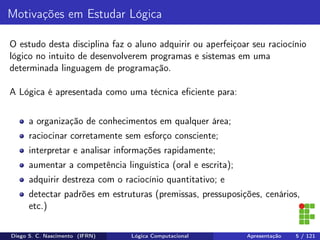 Motivações em Estudar Lógica
O estudo desta disciplina faz o aluno adquirir ou aperfeiçoar seu raciocínio
lógico no intuito de desenvolverem programas e sistemas em uma
determinada linguagem de programação.
A Lógica é apresentada como uma técnica eﬁciente para:
a organização de conhecimentos em qualquer área;
raciocinar corretamente sem esforço consciente;
interpretar e analisar informações rapidamente;
aumentar a competência linguística (oral e escrita);
adquirir destreza com o raciocínio quantitativo; e
detectar padrões em estruturas (premissas, pressuposições, cenários,
etc.)
Diego S. C. Nascimento (IFRN) Lógica Computacional Apresentação 5 / 121
 