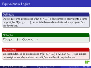 Equivalência Lógica
Deﬁnição
Diz-se que uma proposição P(p, q, r, . . .) é logicamente equivalente a uma
proposição Q(p, q, r, . . .), se as tabelas-verdade destas duas proposições
são idênticas.
Notação
P(p, q, r, . . .) ⇔ Q(p, q, r, . . .)
Importante
Em particular, se as proposições P(p, q, r, . . .) e Q(p, q, r, . . .) são ambas
tautológicas ou são ambas contradições, então são equivalentes.
Diego S. C. Nascimento (IFRN) Lógica Computacional Apresentação 55 / 121
 