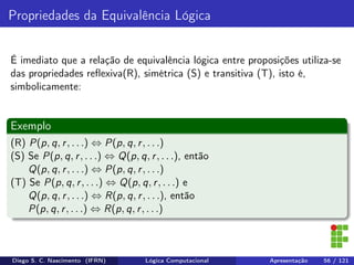 Propriedades da Equivalência Lógica
É imediato que a relação de equivalência lógica entre proposições utiliza-se
das propriedades reﬂexiva(R), simétrica (S) e transitiva (T), isto é,
simbolicamente:
Exemplo
(R) P(p, q, r, . . .) ⇔ P(p, q, r, . . .)
(S) Se P(p, q, r, . . .) ⇔ Q(p, q, r, . . .), então
Q(p, q, r, . . .) ⇔ P(p, q, r, . . .)
(T) Se P(p, q, r, . . .) ⇔ Q(p, q, r, . . .) e
Q(p, q, r, . . .) ⇔ R(p, q, r, . . .), então
P(p, q, r, . . .) ⇔ R(p, q, r, . . .)
Diego S. C. Nascimento (IFRN) Lógica Computacional Apresentação 56 / 121
 