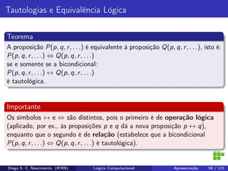 Tautologias e Equivalência Lógica
Teorema
A proposição P(p, q, r, . . .) é equivalente à proposição Q(p, q, r, . . .), isto é:
P(p, q, r, . . .) ⇔ Q(p, q, r, . . .)
se e somente se a bicondicional:
P(p, q, r, . . .) ↔ Q(p, q, r, . . .)
é tautológica.
Importante
Os símbolos ↔ e ⇔ são distintos, pois o primeiro é de operação lógica
(aplicado, por ex., às proposições p e q dá a nova proposição p ↔ q),
enquanto que o segundo é de relação (estabelece que a bicondicional
P(p, q, r, . . .) ⇔ Q(p, q, r, . . .) é tautológica).
Diego S. C. Nascimento (IFRN) Lógica Computacional Apresentação 59 / 121
 