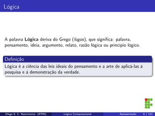 Lógica
A palavra Lógica deriva do Grego (logos), que signiﬁca: palavra,
pensamento, ideia, argumento, relato, razão lógica ou princípio lógico.
Deﬁnição
Lógica é a ciência das leis ideais do pensamento e a arte de aplicá-las à
pesquisa e à demonstração da verdade.
Diego S. C. Nascimento (IFRN) Lógica Computacional Apresentação 6 / 121
 