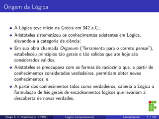 Origem da Lógica
A Lógica teve início na Grécia em 342 a.C.;
Aristóteles sistematizou os conhecimentos existentes em Lógica,
elevando-a à categoria de ciência;
Em sua obra chamada Organum (“ferramenta para o correto pensar”),
estabeleceu princípios tão gerais e tão sólidos que até hoje são
considerados válidos.
Aristóteles se preocupava com as formas de raciocínio que, a partir de
conhecimentos considerados verdadeiros, permitiam obter novos
conhecimentos; e
A partir dos conhecimentos tidos como verdadeiros, caberia à Lógica a
formulação de leis gerais de encadeamentos lógicos que levariam à
descoberta de novas verdades.
Diego S. C. Nascimento (IFRN) Lógica Computacional Apresentação 7 / 121
 