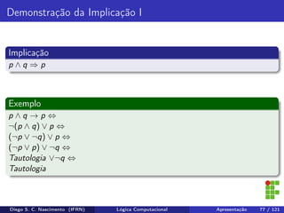 Demonstração da Implicação I
Implicação
p ∧ q ⇒ p
Exemplo
p ∧ q → p ⇔
¬(p ∧ q) ∨ p ⇔
(¬p ∨ ¬q) ∨ p ⇔
(¬p ∨ p) ∨ ¬q ⇔
Tautologia ∨¬q ⇔
Tautologia
Diego S. C. Nascimento (IFRN) Lógica Computacional Apresentação 77 / 121
 