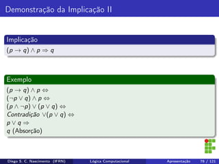 Demonstração da Implicação II
Implicação
(p → q) ∧ p ⇒ q
Exemplo
(p → q) ∧ p ⇔
(¬p ∨ q) ∧ p ⇔
(p ∧ ¬p) ∨ (p ∨ q) ⇔
Contradição ∨(p ∨ q) ⇔
p ∨ q ⇒
q (Absorção)
Diego S. C. Nascimento (IFRN) Lógica Computacional Apresentação 78 / 121
 