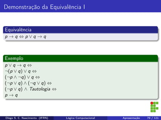Demonstração da Equivalência I
Equivalência
p → q ⇔ p ∨ q → q
Exemplo
p ∨ q → q ⇔
¬(p ∨ q) ∨ q ⇔
(¬p ∧ ¬q) ∨ q ⇔
(¬p ∨ q) ∧ (¬q ∨ q) ⇔
(¬p ∨ q) ∧ Tautologia ⇔
p → q
Diego S. C. Nascimento (IFRN) Lógica Computacional Apresentação 79 / 121
 