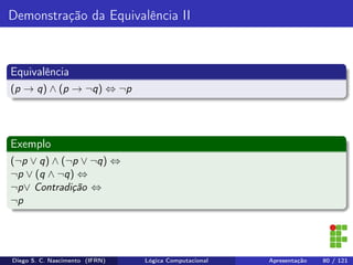 Demonstração da Equivalência II
Equivalência
(p → q) ∧ (p → ¬q) ⇔ ¬p
Exemplo
(¬p ∨ q) ∧ (¬p ∨ ¬q) ⇔
¬p ∨ (q ∧ ¬q) ⇔
¬p∨ Contradição ⇔
¬p
Diego S. C. Nascimento (IFRN) Lógica Computacional Apresentação 80 / 121
 