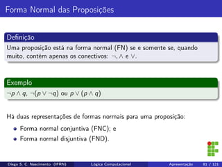 Forma Normal das Proposições
Deﬁnição
Uma proposição está na forma normal (FN) se e somente se, quando
muito, contém apenas os conectivos: ¬, ∧ e ∨.
Exemplo
¬p ∧ q, ¬(p ∨ ¬q) ou p ∨ (p ∧ q)
Há duas representações de formas normais para uma proposição:
Forma normal conjuntiva (FNC); e
Forma normal disjuntiva (FND).
Diego S. C. Nascimento (IFRN) Lógica Computacional Apresentação 81 / 121
 