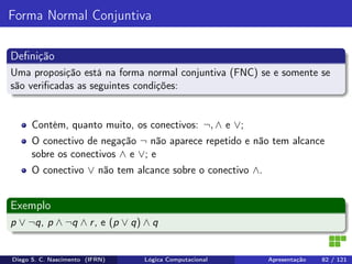 Forma Normal Conjuntiva
Deﬁnição
Uma proposição está na forma normal conjuntiva (FNC) se e somente se
são veriﬁcadas as seguintes condições:
Contém, quanto muito, os conectivos: ¬, ∧ e ∨;
O conectivo de negação ¬ não aparece repetido e não tem alcance
sobre os conectivos ∧ e ∨; e
O conectivo ∨ não tem alcance sobre o conectivo ∧.
Exemplo
p ∨ ¬q, p ∧ ¬q ∧ r, e (p ∨ q) ∧ q
Diego S. C. Nascimento (IFRN) Lógica Computacional Apresentação 82 / 121
 