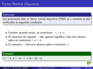 Forma Normal Disjuntiva
Deﬁnição
Um proposição está na forma normal disjuntiva (FND) se e somente se são
veriﬁcadas as seguintes condições:
Contém, quando muito, os conectivos: ¬, ∧ e ∨;
O conectivo de negação ¬ não aparece repedito e não tem alcance
sobre os conectivos ∧ e ∨; e
O conectivo ∧ não tem alcance sobre o conectivo ∨.
Exemplo
p ∨ ¬q, p ∨ ¬q ∨ r, e (p ∧ q) ∨ q
Diego S. C. Nascimento (IFRN) Lógica Computacional Apresentação 83 / 121
 