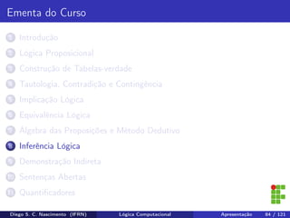 Ementa do Curso
1 Introdução
2 Lógica Proposicional
3 Construção de Tabelas-verdade
4 Tautologia, Contradição e Contingência
5 Implicação Lógica
6 Equivalência Lógica
7 Álgebra das Proposições e Método Dedutivo
8 Inferência Lógica
9 Demonstração Indireta
10 Sentenças Abertas
11 Quantiﬁcadores
Diego S. C. Nascimento (IFRN) Lógica Computacional Apresentação 84 / 121
 