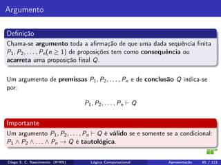Argumento
Deﬁnição
Chama-se argumento toda a aﬁrmação de que uma dada sequência ﬁnita
P1, P2, . . . , Pn(n ≥ 1) de proposições tem como consequência ou
acarreta uma proposição ﬁnal Q.
Um argumento de premissas P1, P2, . . . , Pn e de conclusão Q indica-se
por:
P1, P2, . . . , Pn Q
Importante
Um argumento P1, P2, . . . , Pn Q é válido se e somente se a condicional:
P1 ∧ P2 ∧ . . . ∧ Pn → Q é tautológica.
Diego S. C. Nascimento (IFRN) Lógica Computacional Apresentação 85 / 121
 