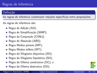 Regras de Inferência
Deﬁnição
As regras de inferência constituem relações especíﬁcas entre proposições:
As regras de inferência são:
Regra de Adição (AD);
Regra de Simpliﬁcação (SIMP);
Regra da Conjunção (CONJ);
Regra de Absorção (ABS);
Regra Modus ponens (MP);
Regra Modus tollens (MT);
Regra do Silogismo disjuntivo (SD);
Regra do Silogismo hipotético (SH);
Regra do Dilema construtivo (DC); e
Regra do Dilema destrutivo (DD).
Diego S. C. Nascimento (IFRN) Lógica Computacional Apresentação 87 / 121
 