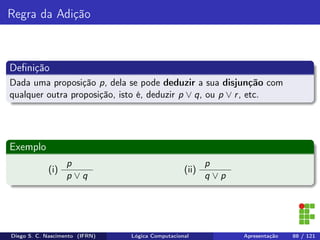 Regra da Adição
Deﬁnição
Dada uma proposição p, dela se pode deduzir a sua disjunção com
qualquer outra proposição, isto é, deduzir p ∨ q, ou p ∨ r, etc.
Exemplo
(i)
p
p ∨ q
(ii)
p
q ∨ p
Diego S. C. Nascimento (IFRN) Lógica Computacional Apresentação 88 / 121
 