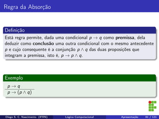 Regra da Absorção
Deﬁnição
Está regra permite, dada uma condicional p → q como premissa, dela
deduzir como conclusão uma outra condicional com o mesmo antecedente
p e cujo consequente é a conjunção p ∧ q das duas proposições que
integram a premissa, isto é, p → p ∧ q.
Exemplo
p → q
p → (p ∧ q)
Diego S. C. Nascimento (IFRN) Lógica Computacional Apresentação 91 / 121
 