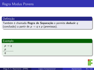 Regra Modus Ponens
Deﬁnição
Também é chamada Regra de Separação e permite deduzir q
(conclusão) a partir de p → q e p (premissas).
Exemplo
p → q
p
q
Diego S. C. Nascimento (IFRN) Lógica Computacional Apresentação 92 / 121
 