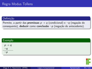 Regra Modus Tollens
Deﬁnição
Permite, a partir das premissas p → q (condicional) e ¬q (negação do
consequente), deduzir como conclusão ¬p (negação do antecedente).
Exemplo
p → q
¬q
¬p
Diego S. C. Nascimento (IFRN) Lógica Computacional Apresentação 93 / 121
 