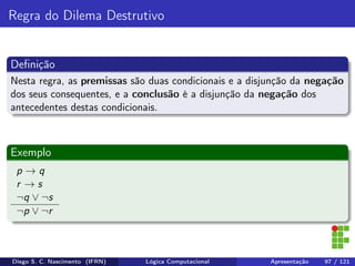 Regra do Dilema Destrutivo
Deﬁnição
Nesta regra, as premissas são duas condicionais e a disjunção da negação
dos seus consequentes, e a conclusão é a disjunção da negação dos
antecedentes destas condicionais.
Exemplo
p → q
r → s
¬q ∨ ¬s
¬p ∨ ¬r
Diego S. C. Nascimento (IFRN) Lógica Computacional Apresentação 97 / 121
 