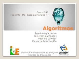 Algoritmos
Grupo 248
Docente: Ma. Eugenia Morales M.
Institución Universitaria de Envigado
Facultad de Ingenierías
Terminología básica
Sistemas numéricos
Tipos de Campos
Clases de Información
 