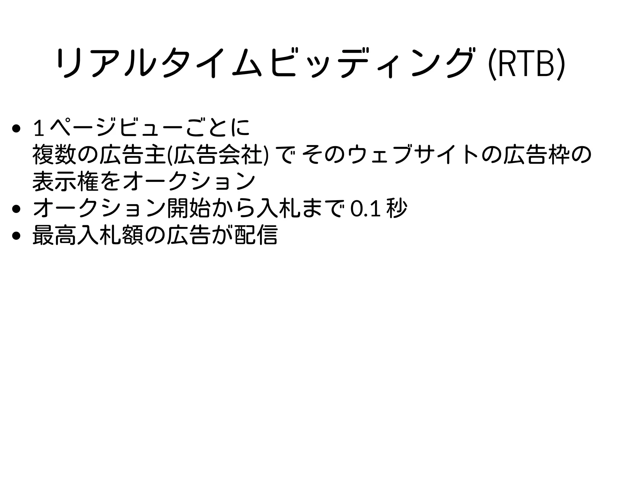 リアルタイムビッディング (RTB)
1 ページビューごとに
複数の広告主(広告会社) で そのウェブサイトの広告枠の
表示権をオークション
オークション開始から入札まで 0.1 秒
最高入札額の広告が配信
 