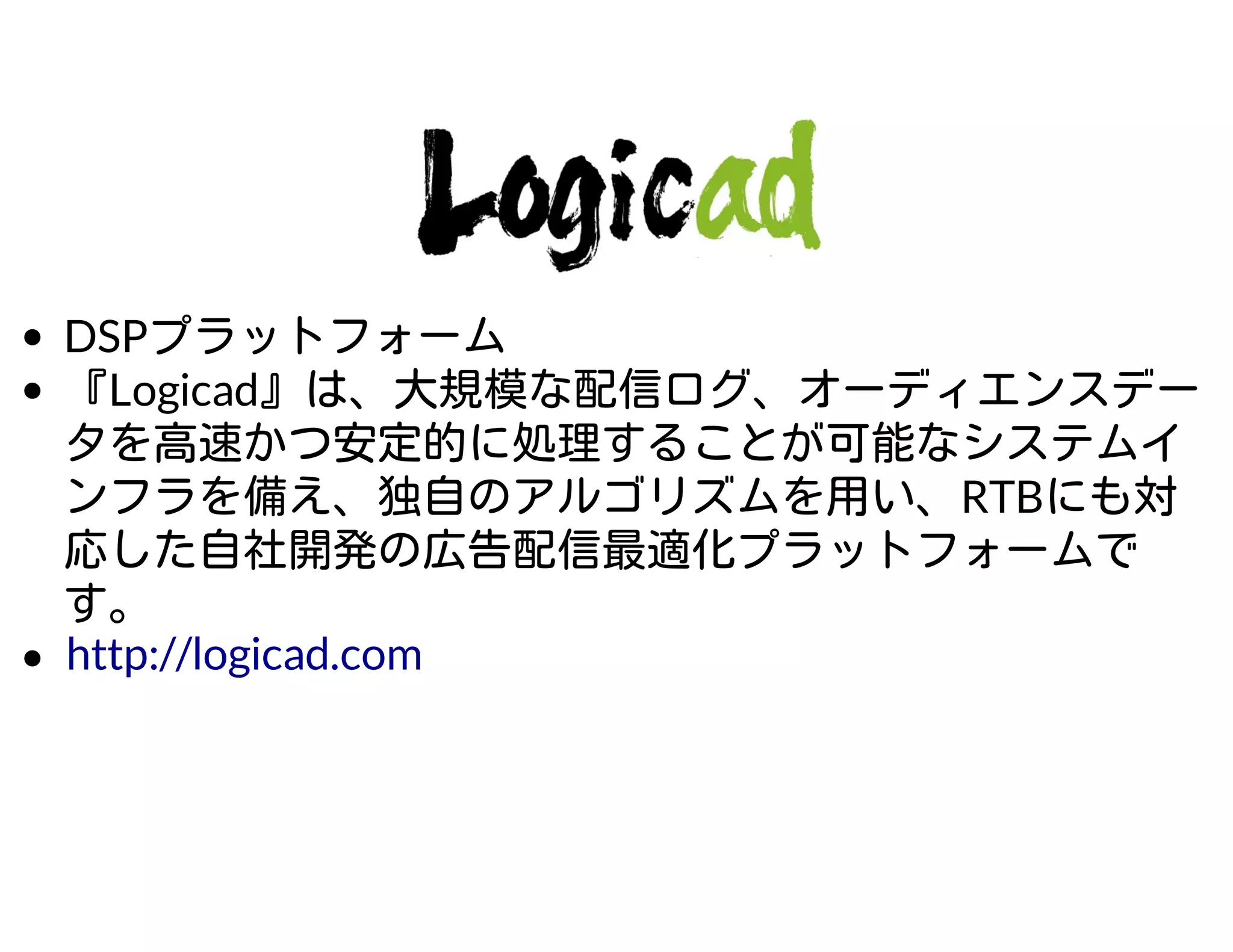 DSPプラットフォーム
『Logicad』は、大規模な配信ログ、オーディエンスデー
タを高速かつ安定的に処理することが可能なシステムイ
ンフラを備え、独自のアルゴリズムを用い、RTBにも対
応した自社開発の広告配信最適化プラットフォームで
す。
http://logicad.com
 