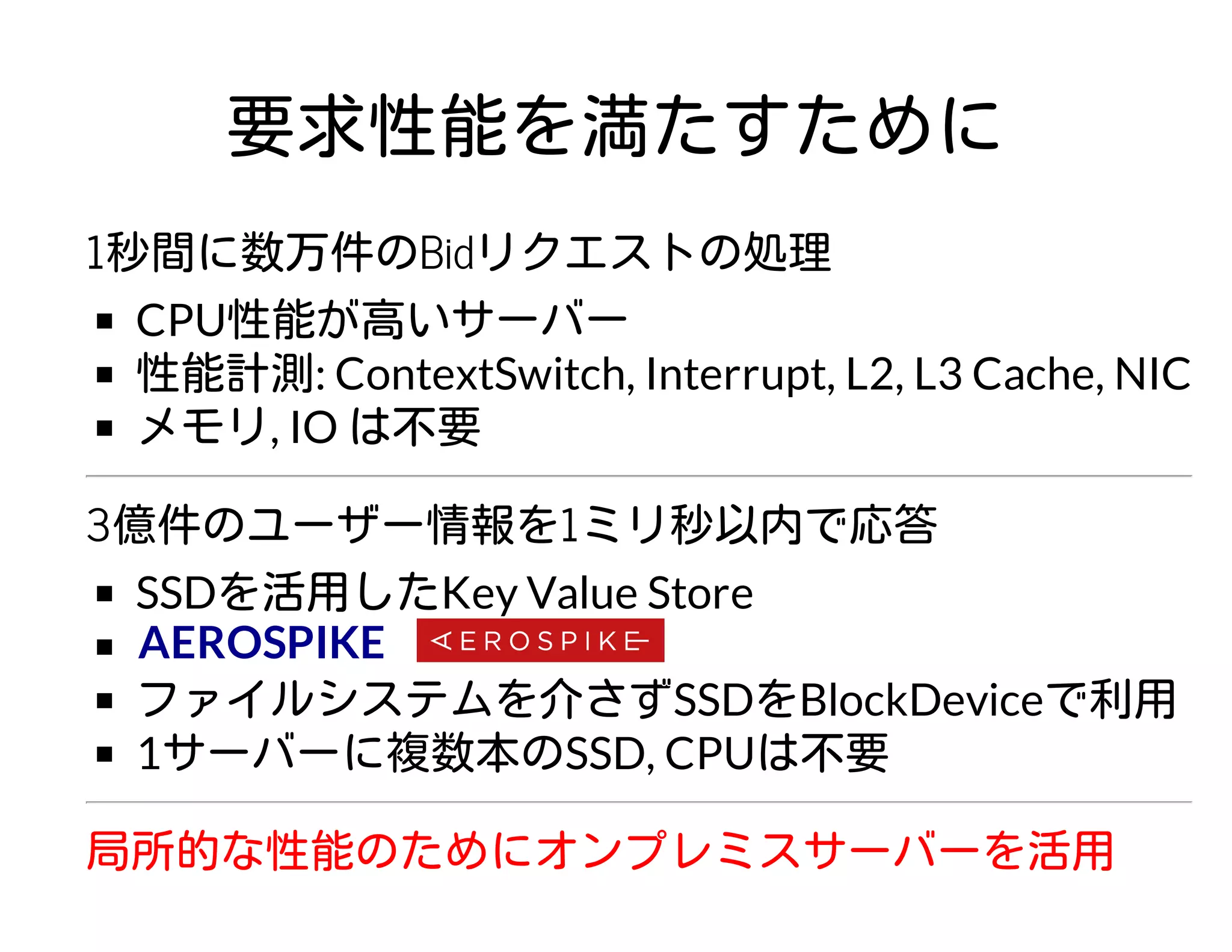 要求性能を満たすために
1秒間に数万件のBidリクエストの処理
CPU性能が高いサーバー
性能計測: ContextSwitch, Interrupt, L2, L3 Cache, NIC
メモリ, IO は不要
3億件のユーザー情報を1ミリ秒以内で応答
SSDを活用したKey Value Store
ファイルシステムを介さずSSDをBlockDeviceで利用
1サーバーに複数本のSSD, CPUは不要
局所的な性能のためにオンプレミスサーバーを活用
AEROSPIKE
 