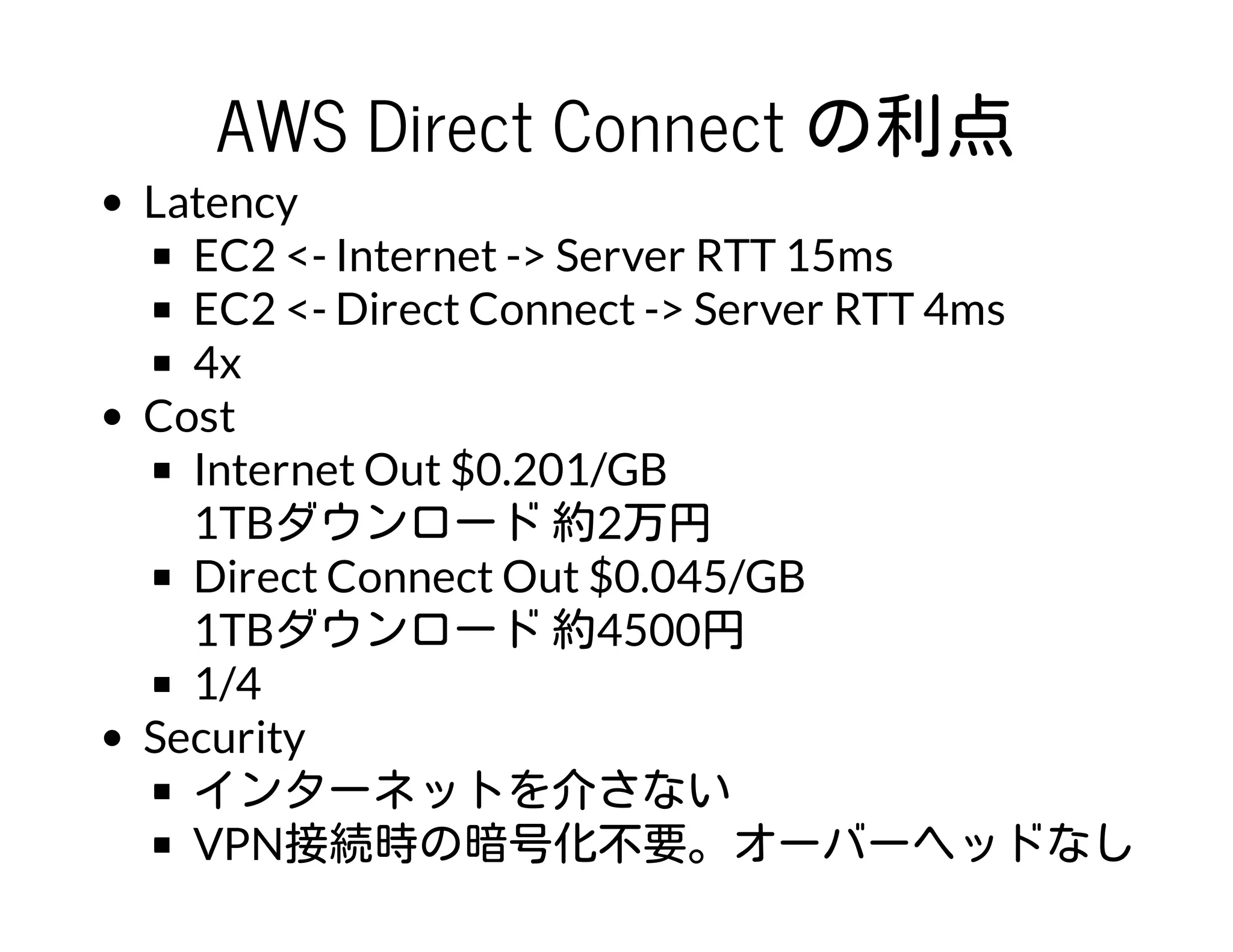 AWS Direct Connect の利点
Latency
EC2 <- Internet -> Server RTT 15ms
EC2 <- Direct Connect -> Server RTT 4ms
4x
Cost
Internet Out $0.201/GB
1TBダウンロード 約2万円
Direct Connect Out $0.045/GB
1TBダウンロード 約4500円
1/4
Security
インターネットを介さない
VPN接続時の暗号化不要。オーバーヘッドなし
 