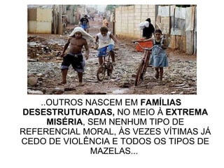 ..OUTROS NASCEM EM  FAMÍLIAS DESESTRUTURADAS,  NO MEIO À  EXTREMA MISÉRIA , SEM NENHUM TIPO DE REFERENCIAL MORAL, ÀS VEZES VÍTIMAS JÁ CEDO DE VIOLÊNCIA E TODOS OS TIPOS DE MAZELAS...  