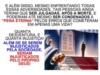 QUANTA DESVENTURA, E QUANTA INJUSTIÇA! ALÉM DE SE SEREM INJUSTIÇADOS PELA SOCIEDADE,   SERIAM INJUSTIÇADOS PELO PRÓPRIO DEUS! E ALÉM DISSO, MESMO ENFRENTANDO TODAS ESSAS ADVERSIDADES, TAIS PESSOAS AINDA TERIAM QUE  SER JULGADAS ,  APÓS A MORTE , E PODERIAM ATÉ MESMO  SER CONDENADOS  À  "PENA ETERNA"  PELOS ERROS QUE COMETERAM EM APENAS UMA VIDA? 