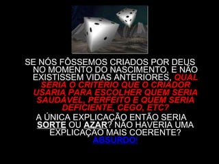 SE NÓS FÔSSEMOS CRIADOS POR DEUS  NO MOMENTO DO NASCIMENTO, E NÃO EXISTISSEM VIDAS ANTERIORES,   QUAL SERIA O CRITÉRIO QUE O CRIADOR USARIA PARA ESCOLHER QUEM SERIA SAUDÁVEL, PERFEITO E QUEM SERIA DEFICIENTE, CEGO, ETC? A ÚNICA EXPLICAÇÃO ENTÃO SERIA  SORTE  OU  AZAR ? NÃO HAVERIA UMA EXPLICAÇÃO MAIS COERENTE?   ABSURDO ! 