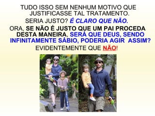 TUDO ISSO SEM NENHUM MOTIVO QUE JUSTIFICASSE TAL TRATAMENTO.  SERIA JUSTO?  É CLARO QUE NÃO.   ORA,  SE NÃO É JUSTO QUE UM PAI PROCEDA DESTA MANEIRA ,  SERÁ QUE DEUS, SENDO INFINITAMENTE SÁBIO, PODERIA AGIR  ASSIM? EVIDENTEMENTE QUE  NÃO !   