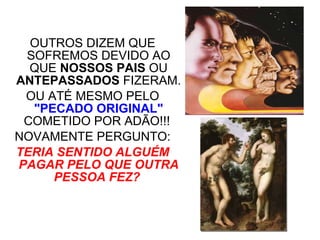 OUTROS DIZEM QUE SOFREMOS DEVIDO AO QUE  NOSSOS PAIS  OU  ANTEPASSADOS  FIZERAM. OU ATÉ MESMO PELO  "PECADO ORIGINAL"  COMETIDO POR ADÃO!!!  NOVAMENTE PERGUNTO: TERIA SENTIDO ALGUÉM PAGAR PELO QUE OUTRA PESSOA FEZ?   