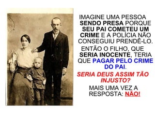 IMAGINE UMA PESSOA  SENDO PRESA  PORQUE  SEU PAI COMETEU UM CRIME  E A POLÍCIA NÃO CONSEGUIU PRENDÊ-LO. ENTÃO O FILHO, QUE  SERIA INOCENTE , TERIA QUE  PAGAR PELO CRIME DO PAI . SERIA DEUS ASSIM TÃO INJUSTO? MAIS UMA VEZ A RESPOSTA:  NÃO!   