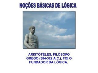 NOÇÕES BÁSICAS DE LÓGICA ARISTÓTELES, FILÓSOFO GREGO (384-322 A.C.), FOI O FUNDADOR DA LÓGICA.  