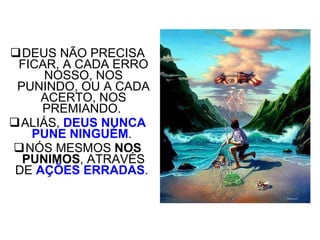 DEUS NÃO PRECISA FICAR, A CADA ERRO NOSSO, NOS PUNINDO, OU A CADA ACERTO, NOS PREMIANDO.  ALIÁS,  DEUS NUNCA PUNE NINGUÉM .  NÓS MESMOS  NOS PUNIMOS , ATRAVÉS DE  AÇÕES ERRADAS .       