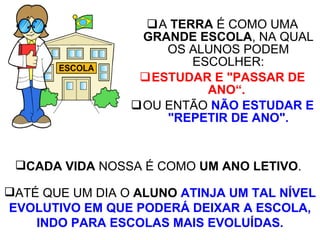 A  TERRA  É COMO UMA  GRANDE ESCOLA , NA QUAL OS ALUNOS PODEM ESCOLHER: ESTUDAR E   "PASSAR DE ANO“.   OU ENTÃO  NÃO ESTUDAR E "REPETIR DE ANO". CADA VIDA  NOSSA É COMO  UM ANO LETIVO .  ATÉ QUE UM DIA O  ALUNO   ATINJA UM TAL NÍVEL EVOLUTIVO EM QUE PODERÁ DEIXAR A ESCOLA, INDO PARA ESCOLAS MAIS EVOLUÍDAS. 