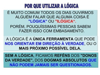 É MUITO COMUM TODOS OS DIAS OUVIRMOS ALGUÉM FALAR QUE ALGUMA COISA É  "LÓGICA"  OU  "ILÓGICA“. PORÉM, POUQUÍSSIMAS PESSOAS SABEM FAZER ISSO COM EMBASAMENTO.  A LÓGICA É A  ÚNICA FERRAMENTA  QUE PODE  NOS ORIENTAR EM DIREÇÃO À VERDADE , OU O  MAIS PRÓXIMO POSSÍVEL DELA.   POR QUE UTILIZAR A LÓGICA SEM A LÓGICA , FICAMOS  REFÉNS  DOS  "DONOS DA VERDADE",  DOS  DOGMAS ABSOLUTOS   QUE NÃO PODEM JAMAIS SER QUESTIONADOS. 