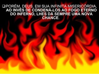 PORÉM, DEUS, EM SUA INFINITA MISERICÓRDIA,  AO INVÉS DE CONDENÁ-LOS AO FOGO ETERNO DO INFERNO, LHES DÁ SEMPRE UMA NOVA CHANCE .  