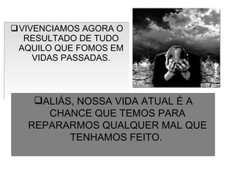 VIVENCIAMOS AGORA O RESULTADO DE TUDO AQUILO QUE FOMOS EM VIDAS PASSADAS. ALIÁS, NOSSA VIDA ATUAL É A CHANCE QUE TEMOS PARA REPARARMOS QUALQUER MAL QUE TENHAMOS FEITO.  