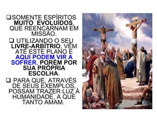 SOMENTE ESPÍRITOS  MUITO  EVOLUÍDOS , QUE REENCARNAM EM MISSÃO. UTILIZANDO O SEU  LIVRE-ARBÍTRIO , VÊM ATÉ ESTE PLANO E  AQUI PODEM   VIR A SOFRER ,   PORÉM POR SUA PRÓPRIA ESCOLHA . PARA QUE, ATRAVÉS DE SEUS EXEMPLOS, POSSAM TRAZER LUZ À HUMANIDADE, A QUE TANTO AMAM.  