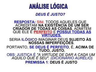 DEUS É JUSTO?      RESPOSTA:   SIM.  TODOS AQUELES QUE ACREDITAM  NA EXISTÊNCIA DE UM SER CRIADOR DE TODAS AS COISAS , ADMITEM QUE ELE É  PERFEITO  E  POSSUI TODAS AS VIRTUDES.   SERIA  ILÓGICO  IMAGINAR DEUS  SUJEITO ÀS NOSSAS IMPERFEIÇÕES .  PORTANTO,  SE DEUS É PERFEITO , É,  ACIMA DE TUDO, JUSTO.   OBS: JUSTIÇA É   "A VIRTUDE DE DAR A CADA UM AQUILO QUE É SEU".  (DICIONÁRIO AURÉLIO)      PREMISSA 1 :   DEUS É JUSTO                                     ANÁLISE LÓGICA 