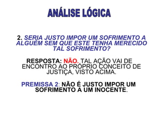                              2.   SERIA JUSTO IMPOR UM SOFRIMENTO A ALGUÉM SEM QUE ESTE TENHA MERECIDO TAL SOFRIMENTO?      RESPOSTA:   NÃO.  TAL AÇÃO VAI DE ENCONTRO AO PRÓPRIO CONCEITO DE JUSTIÇA, VISTO ACIMA.      PREMISSA 2 :   NÃO É JUSTO IMPOR UM SOFRIMENTO A UM INOCENTE . ANÁLISE LÓGICA 