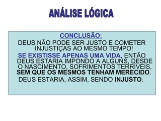 CONCLUSÃO:   DEUS NÃO PODE SER JUSTO E COMETER INJUSTIÇAS AO MESMO TEMPO!  SE EXISTISSE APENAS UMA VIDA , ENTÃO DEUS ESTARIA IMPONDO A ALGUNS, DESDE O NASCIMENTO, SOFRIMENTOS TERRÍVEIS,  SEM QUE OS MESMOS TENHAM MERECIDO .  DEUS ESTARIA, ASSIM, SENDO  INJUSTO .  ANÁLISE LÓGICA 