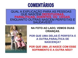 QUAL A EXPLICAÇÃO PARA AS PESSOAS QUE NASCEM  DEFEITUOSAS, PARALÍTICAS, DOENTES, OU  CEGAS , ENQUANTO OUTRAS NASCEM PERFEITAS E SAUDÁVEIS? COMENTÁRIOS  NA FOTO AO LADO, VEMOS DUAS CRIANÇAS. POR QUE UMA DELAS É PERFEITA E A OUTRA,PARALÍTICA DE NASCENÇA? POR QUE UMA JÁ NASCE COM ESSE SOFRIMENTO E A OUTRA NÃO?   