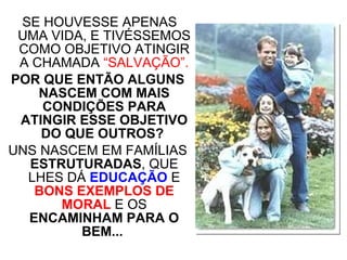 SE HOUVESSE APENAS UMA VIDA, E TIVÉSSEMOS COMO OBJETIVO ATINGIR A CHAMADA  “SALVAÇÃO”. POR QUE ENTÃO ALGUNS NASCEM COM MAIS CONDIÇÕES PARA ATINGIR ESSE OBJETIVO DO QUE OUTROS?  UNS NASCEM EM FAMÍLIAS  ESTRUTURADAS , QUE LHES DÁ  EDUCAÇÃO  E  BONS EXEMPLOS DE MORAL  E OS  ENCAMINHAM PARA O BEM...   