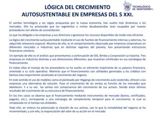 LÓGICA DEL CRECIMIENTO
          AUTOSUSTENTABLE EN EMPRESAS DEL S XXI.
El cambio tecnológico y las reglas propuestas por la nueva economía, han vuelto más dinámicos a los
mercados. Ello ha provocado que los segmentos o nichos desabastecidos sean ocupados por nuevos
proveedores con afanes de consolidación.
Lo que ha obligado a las empresas y sus directivos a gestionar los recursos disponibles de modo más eficiente.
La lógica del crecimiento autosustentable mediante el uso de fuentes de financiamiento internas y externas, ha
adquirido relevancia especial. Muestra de ello, es el comportamiento observado por empresas corporativas en
diferentes mercados e industrias que en distintas regiones del planeta, han presentando estructuras
financieras similares.
Un ejemplo de ello es el análisis que presentamos a continuación de DIS, Bimbo y Corporación La Favorita. Tres
empresas en industrias distintas y con dimensiones diferentes; que muestran similitudes en sus estrategias de
financiamiento.
En todas ellas el manejo de los proveedores se ha vuelto un elemento importante de su palanca financiera,
orientada a su ciclo operativo. Mientras que el financiamiento con utilidades generadas y los créditos con
bancos esta mayormente canalizado al crecimiento del negocio.
En este sentido el uso de modelos como el planteado por Higgings de crecimiento auto sostenido, ofrecen a las
empresas una alternativa de solución. Pues el crecimiento de las ventas es función de los mercados que
abastecen. Y a su vez las ventas son consecuencia del crecimiento de sus activos. Siendo estos últimos
resultado del crecimiento de su estructura de financiamiento.
En los tres casos se observa que el financiamiento mediante instrumentos de mercado (bonos, certificados,
pagarés, etc.), corresponde a una estrategia de complemento temporal para el crecimiento; la cual es
remplazada en el tiempo vía utilidades.
Todo ello, en síntesis ha potenciado la rotación de sus activos, con lo que la rentabilidad del negocio se ha
incrementado; y con ello, la reapreciación del valor de su acción en el mercado
 