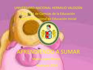 UNIVERSIDAD NACIONAL HERMILIO VALDIZÁN 
Facultad de Ciencias de la Educación 
Carrera Profesional de Educación Inicial 
APRENDIENDO A SUMAR 
Maria Lopez Rivera 
Huánuco 2014 
 