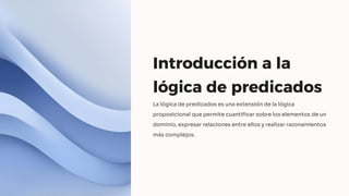 Introducción a la
lógica de predicados
La lógica de predicados es una extensión de la lógica
proposicional que permite cuantificar sobre los elementos de un
dominio, expresar relaciones entre ellos y realizar razonamientos
más complejos.
 