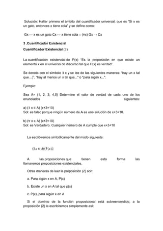 Solución: Hallar primero el ámbito del cuantificador universal, que es “Si x es
un gato, entonces x tiene cola” y se define como:
Gx ↔ x es un gato Cx ↔ x tiene cola ∴ (∀x) Gx → Cx
3 .Cuantificador Existencial
Cuantificador Existencial (∃)
La cuantificación existencial de P(x) “Es la proposición en que existe un
elemento x en el universo de discurso tal que P(x) es verdad”.
Se denota con el símbolo ∃ x y se lee de las siguientes maneras: “hay un x tal
que…)”, “hay al menos un x tal que..." o "para algún x...".
Ejemplo:
Sea A= {1, 2, 3, 4,5} Determine el valor de verdad de cada uno de los
enunciados siguientes:
a) (∃ x ∈ A) (x+3=10)
Sol: es falso porque ningún número de A es una solución de x+3=10.
b) (∀ x ∈ A) (x+3<10)
Sol: es Verdadero. Cualquier número de A cumple que x+3<10
La escribiremos simbólicamente del modo siguiente:
A las proposiciones que tienen esta forma las
llamaremos proposiciones existenciales.
Otras maneras de leer la proposición (2) son:
a. Para algún x en A, P(x)
b. Existe un x en A tal que p(x)
c. P(x), para algún x en A
Si el dominio de la función proposicional está sobreentendido, a la
proposición (2) la escribiremos simplemente así:
 